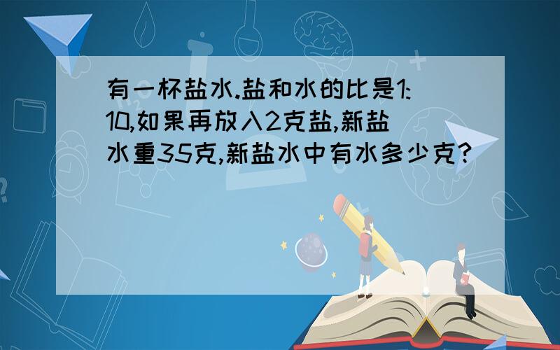 有一杯盐水.盐和水的比是1:10,如果再放入2克盐,新盐水重35克,新盐水中有水多少克?