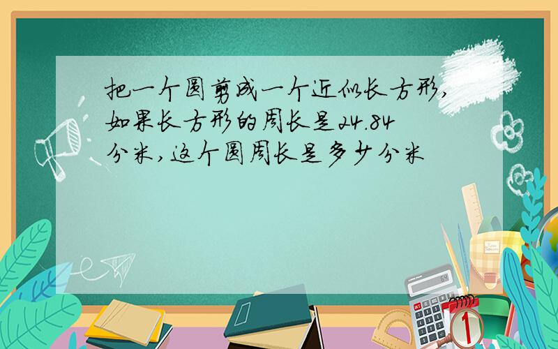 把一个圆剪成一个近似长方形,如果长方形的周长是24.84分米,这个圆周长是多少分米