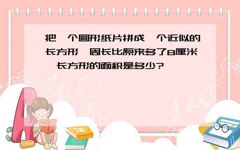 把一个圆形纸片拼成一个近似的长方形,周长比原来多了8厘米,长方形的面积是多少?