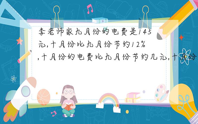 李老师家九月份的电费是145元,十月份比九月份节约12%,十月份的电费比九月份节约几元,十月份电费几元要算式