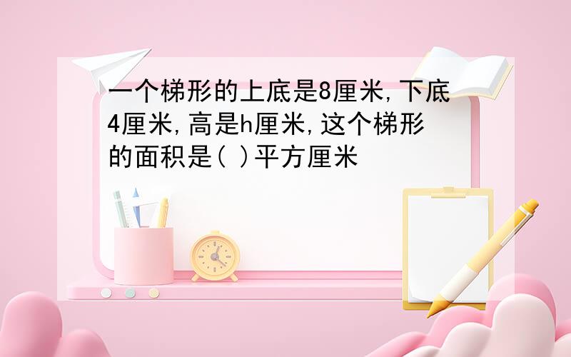 一个梯形的上底是8厘米,下底4厘米,高是h厘米,这个梯形的面积是( )平方厘米