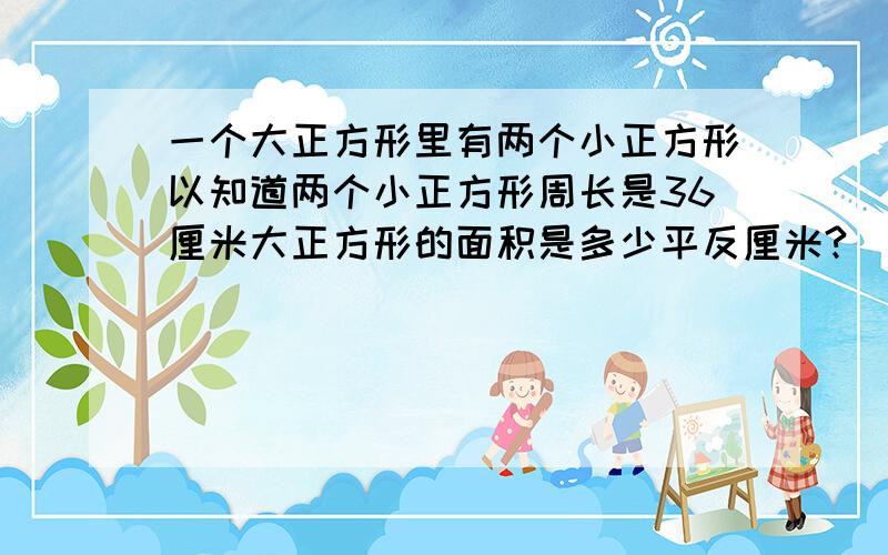 一个大正方形里有两个小正方形以知道两个小正方形周长是36厘米大正方形的面积是多少平反厘米?