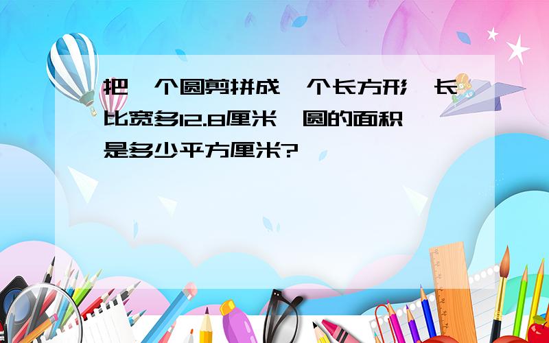 把一个圆剪拼成一个长方形,长比宽多12.8厘米,圆的面积是多少平方厘米?