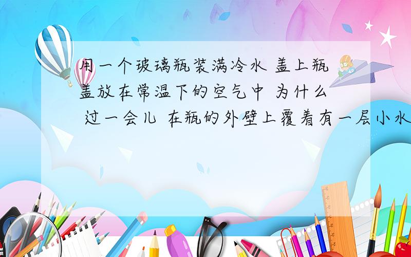 用一个玻璃瓶装满冷水 盖上瓶盖放在常温下的空气中 为什么 过一会儿 在瓶的外壁上覆着有一层小水珠