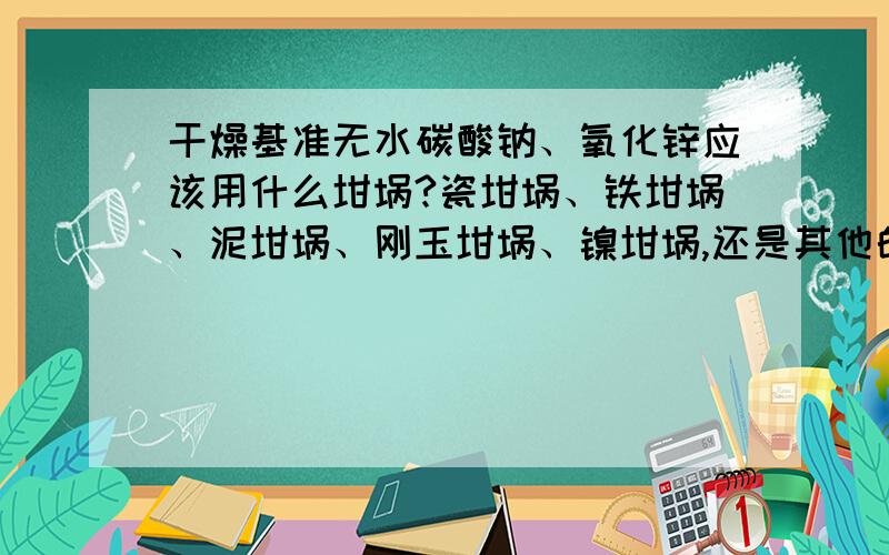 干燥基准无水碳酸钠、氧化锌应该用什么坩埚?瓷坩埚、铁坩埚、泥坩埚、刚玉坩埚、镍坩埚,还是其他的呢?