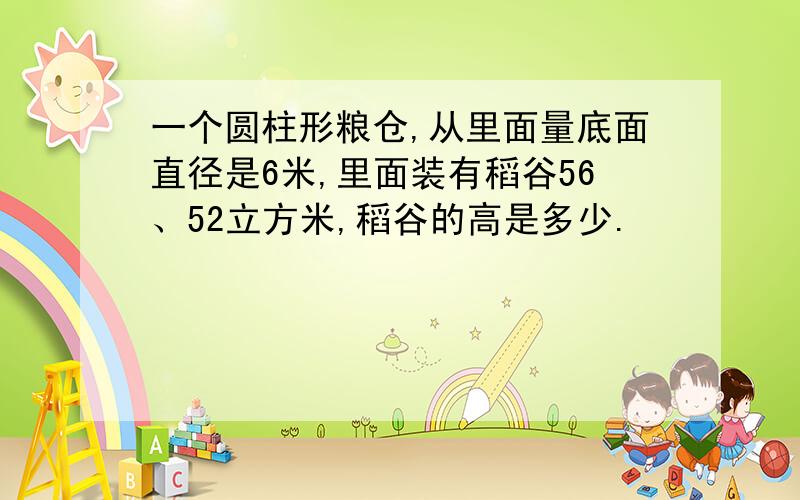 一个圆柱形粮仓,从里面量底面直径是6米,里面装有稻谷56、52立方米,稻谷的高是多少.