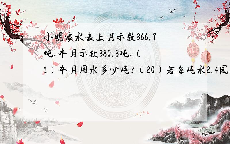 小明家水表上月示数366.7吨,本月示数380.3吨,（1）本月用水多少吨?（20)若每吨水2.4园,小明家应付水费