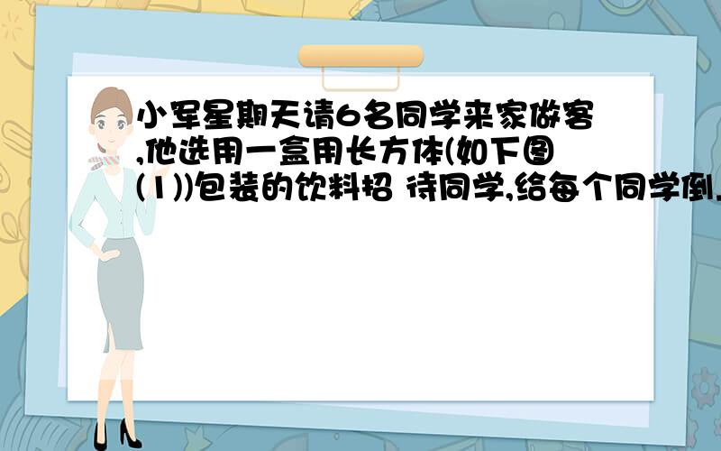 小军星期天请6名同学来家做客,他选用一盒用长方体(如下图(1))包装的饮料招 待同学,给每个同学倒上一满杯(如下图(2))后,他自己还有喝的饮料吗?牛奶长12cm,宽6cm,高15cm,杯子高4cm,底面积20平方