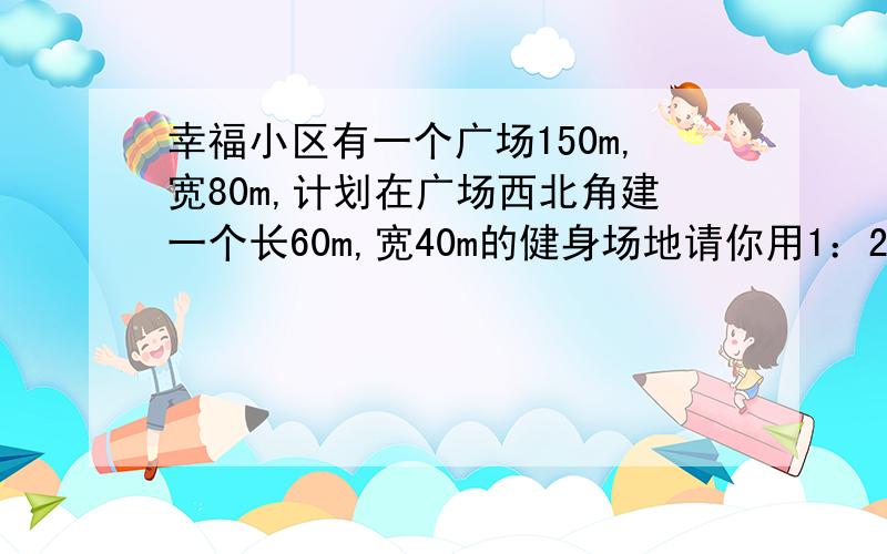 幸福小区有一个广场150m,宽80m,计划在广场西北角建一个长60m,宽40m的健身场地请你用1：2000的比例尺,画出他的平面图.