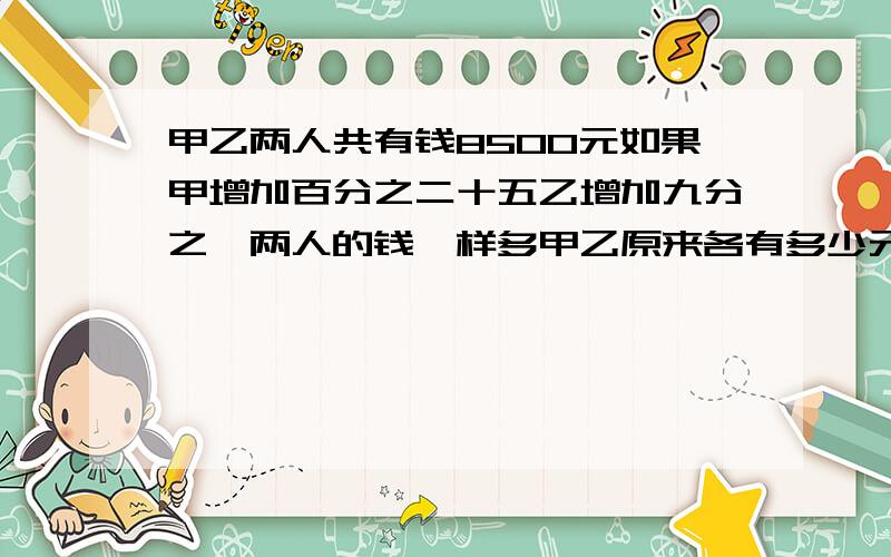 甲乙两人共有钱8500元如果甲增加百分之二十五乙增加九分之一两人的钱一样多甲乙原来各有多少元