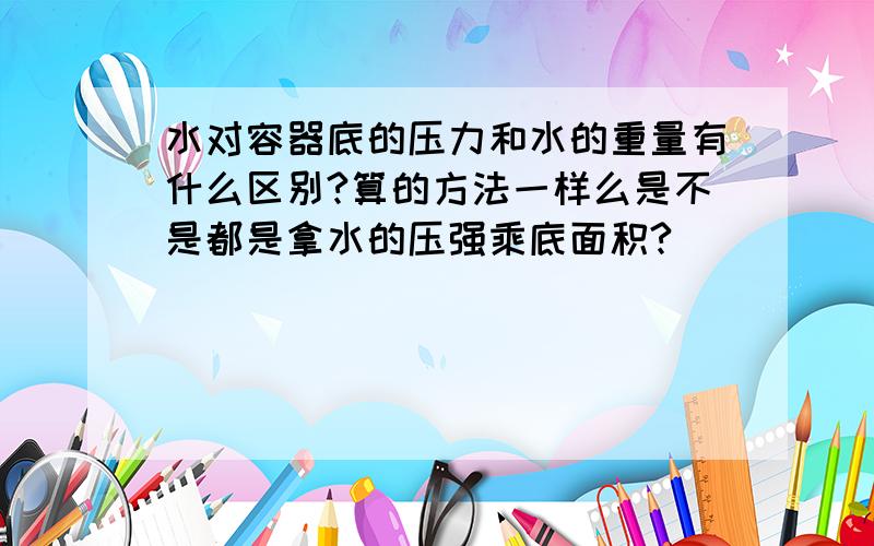 水对容器底的压力和水的重量有什么区别?算的方法一样么是不是都是拿水的压强乘底面积?