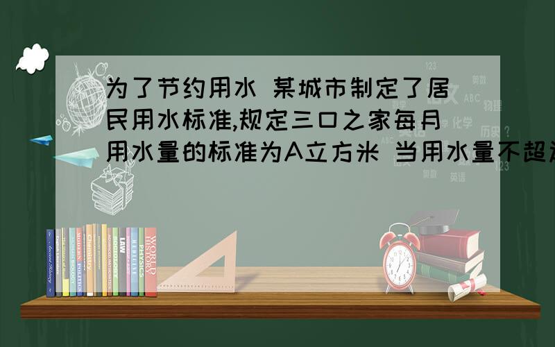 为了节约用水 某城市制定了居民用水标准,规定三口之家每月用水量的标准为A立方米 当用水量不超过A立方米时,每立方米的水费是1.4元,当用水量超过A立方米时 超过部分要加价收费 每立方米