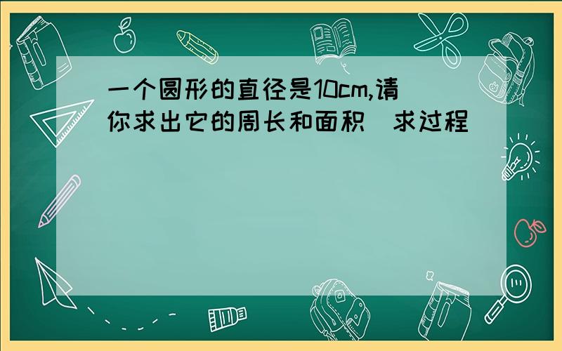 一个圆形的直径是10cm,请你求出它的周长和面积(求过程)