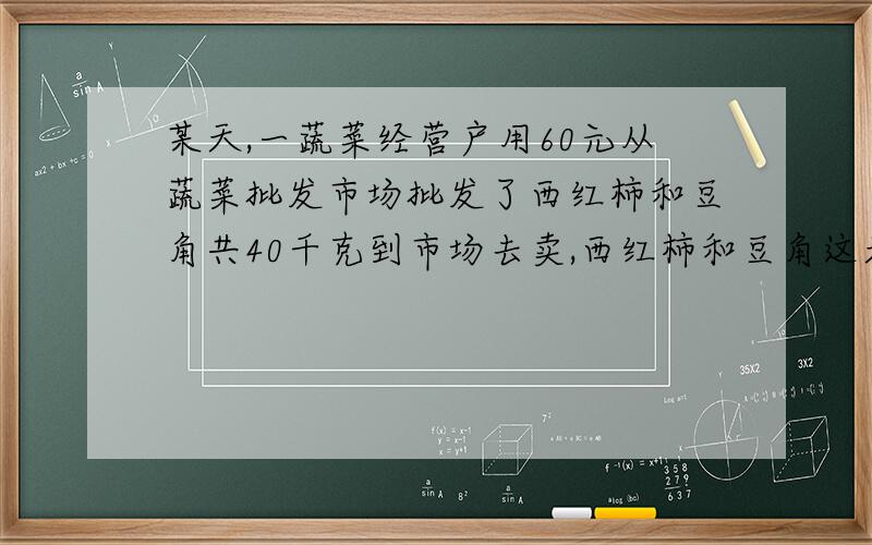 某天,一蔬菜经营户用60元从蔬菜批发市场批发了西红柿和豆角共40千克到市场去卖,西红柿和豆角这天的批发价分别为：西红柿每千克1.2元,豆角每千克1.6元.零售价分别为：西红柿每千克1.8 元