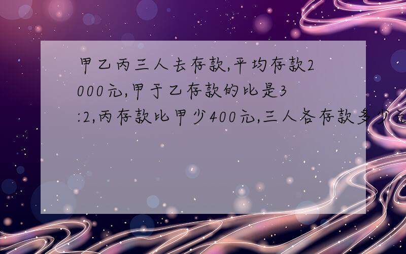 甲乙丙三人去存款,平均存款2000元,甲于乙存款的比是3:2,丙存款比甲少400元,三人各存款多少元?