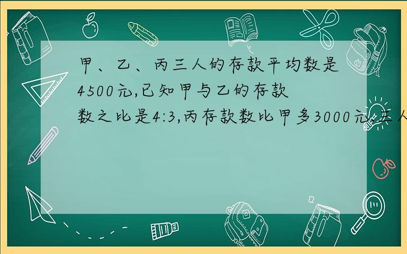 甲、乙、丙三人的存款平均数是4500元,已知甲与乙的存款数之比是4:3,丙存款数比甲多3000元.三人各存款多少元?（用比例解）