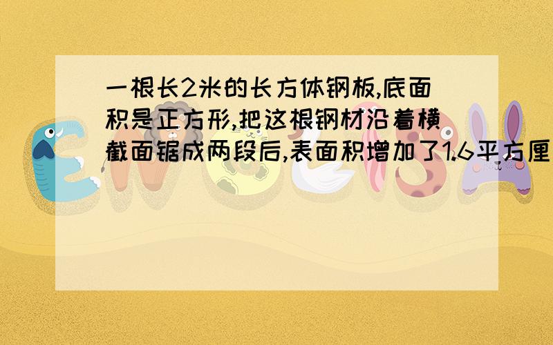 一根长2米的长方体钢板,底面积是正方形,把这根钢材沿着横截面锯成两段后,表面积增加了1.6平方厘米,求来这根钢材的面积.