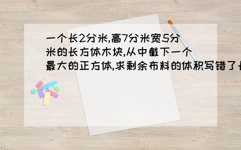 一个长2分米,高7分米宽5分米的长方体木块,从中截下一个最大的正方体,求剩余布料的体积写错了长是12分米,