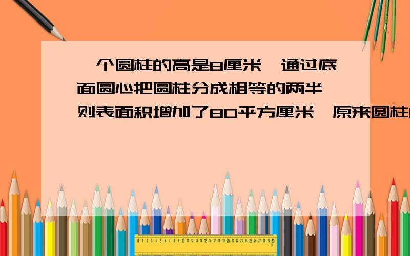 一个圆柱的高是8厘米,通过底面圆心把圆柱分成相等的两半,则表面积增加了80平方厘米,原来圆柱的体积是 ,表面积是 .