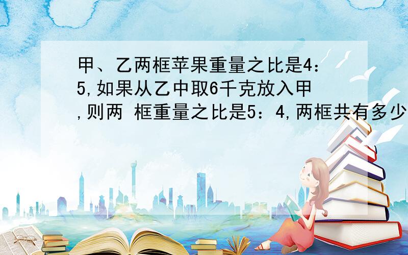 甲、乙两框苹果重量之比是4：5,如果从乙中取6千克放入甲,则两 框重量之比是5：4,两框共有多少千