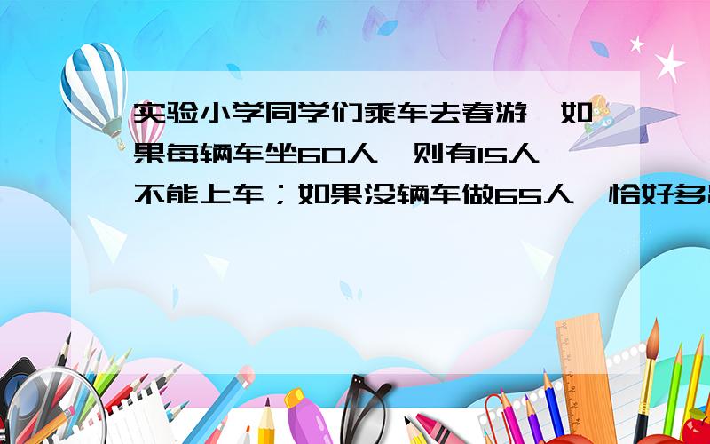 实验小学同学们乘车去春游,如果每辆车坐60人,则有15人不能上车；如果没辆车做65人,恰好多出1辆车.一共有多少人去春游?