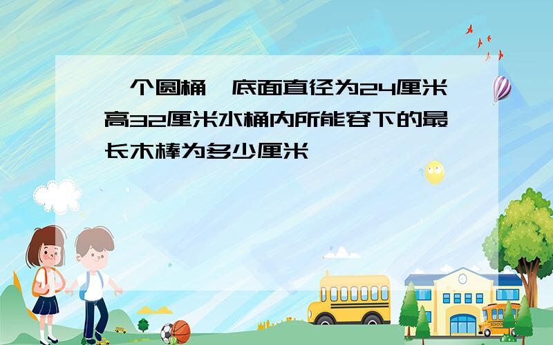 一个圆桶,底面直径为24厘米高32厘米水桶内所能容下的最长木棒为多少厘米