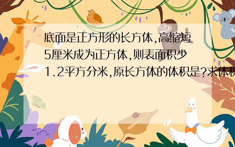 底面是正方形的长方体,高缩短5厘米成为正方体,则表面积少1.2平方分米,原长方体的体积是?求体积