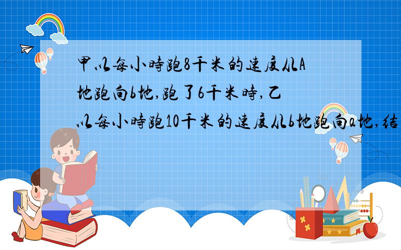 甲以每小时跑8千米的速度从A地跑向b地,跑了6千米时,乙以每小时跑10千米的速度从b地跑向a地,结果两人相遇在ab两地的中点ab两地相距多少千米