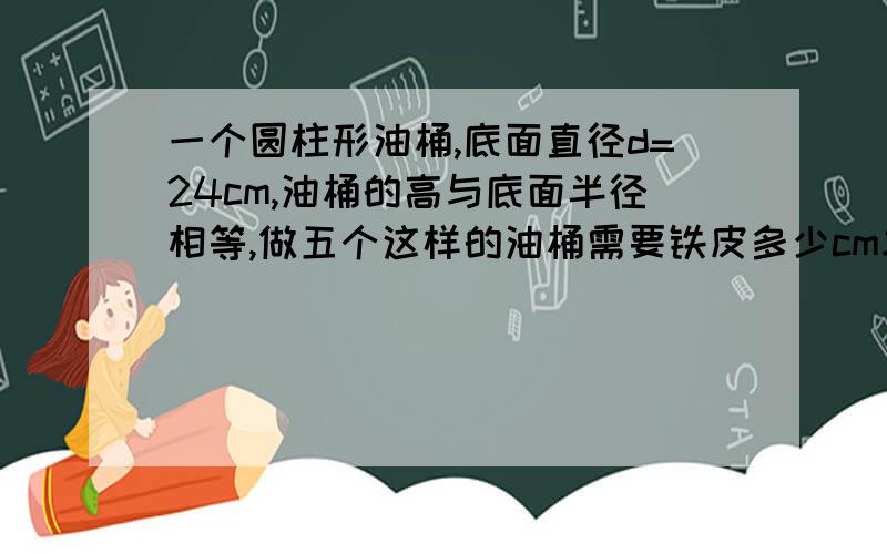 一个圆柱形油桶,底面直径d=24cm,油桶的高与底面半径相等,做五个这样的油桶需要铁皮多少cm求回答