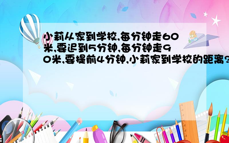 小莉从家到学校,每分钟走60米,要迟到5分钟,每分钟走90米,要提前4分钟,小莉家到学校的距离?