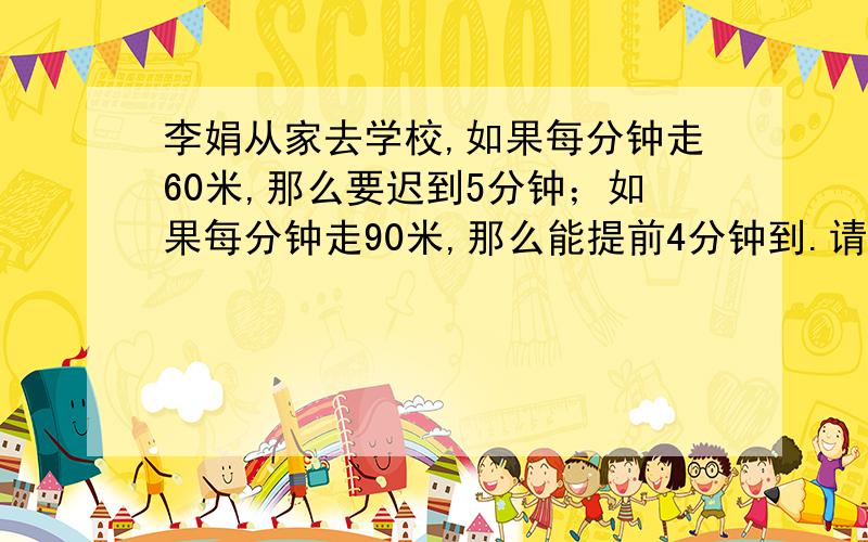 李娟从家去学校,如果每分钟走60米,那么要迟到5分钟；如果每分钟走90米,那么能提前4分钟到.请问：李娟的家到学校的距离是多少米?