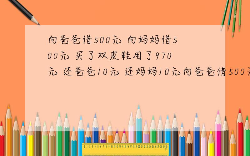 向爸爸借500元 向妈妈借500元 买了双皮鞋用了970元 还爸爸10元 还妈妈10元向爸爸借500元 向妈妈借500元 买了双皮鞋用了970元 还爸爸10元 还妈妈10元 自己剩下10元 欠爸爸490元 欠妈妈490元 490元+49