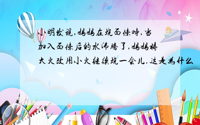 小明发现,妈妈在烧面条时,当加入面条后的水沸腾了,妈妈将大火改用小火继续烧一会儿.这是为什么