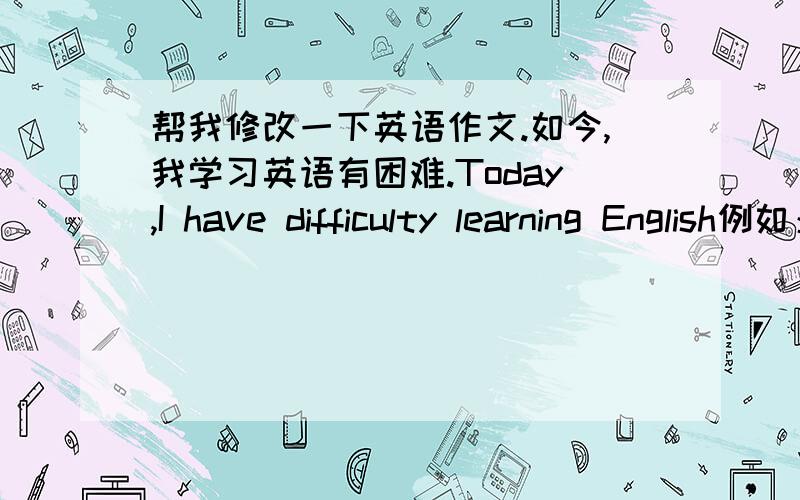 帮我修改一下英语作文.如今,我学习英语有困难.Today,I have difficulty learning English例如：老师教完新单词,我总是很难记住它们,这让我很苦恼,不知该怎么办?For example:teacher finished a new word,I always d