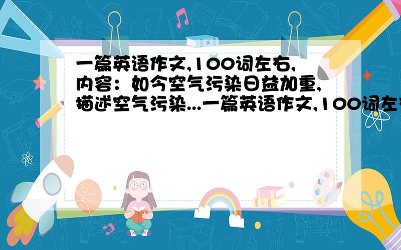 一篇英语作文,100词左右,内容：如今空气污染日益加重,描述空气污染...一篇英语作文,100词左右,内容：如今空气污染日益加重,描述空气污染带来的危害,提出一些应对措施并表达出你自己对未