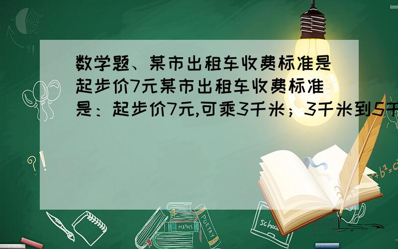 数学题、某市出租车收费标准是起步价7元某市出租车收费标准是：起步价7元,可乘3千米；3千米到5千米部分,每千米付1.3元；超过5千米部分,每千米付2.4元.（1）若某人乘坐了4千米的路程,则他