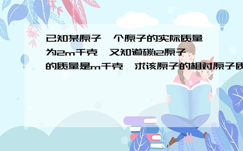 已知某原子一个原子的实际质量为2m千克,又知道碳12原子的质量是m千克,求该原子的相对原子质量