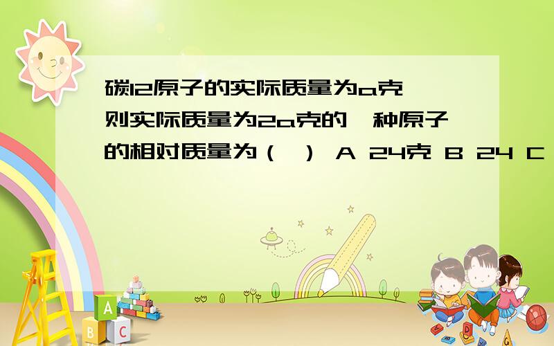 碳12原子的实际质量为a克,则实际质量为2a克的一种原子的相对质量为（ ） A 24克 B 24 C 2a D 2