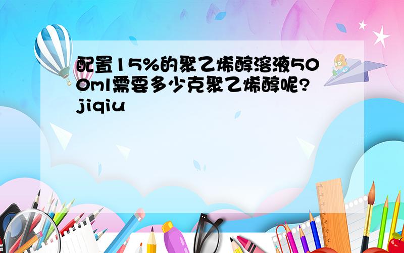 配置15%的聚乙烯醇溶液500ml需要多少克聚乙烯醇呢?jiqiu