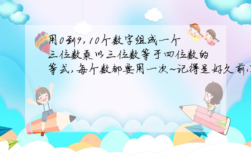 用0到9,10个数字组成一个三位数乘以三位数等于四位数的等式,每个数都要用一次~记得是好久前小学的一道数学题~