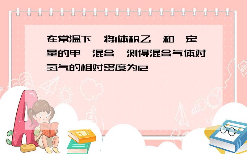 在常温下,将1体积乙烯和一定量的甲烷混合,测得混合气体对氢气的相对密度为12,