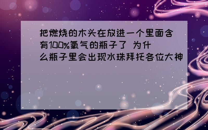 把燃烧的木头在放进一个里面含有100%氧气的瓶子了 为什么瓶子里会出现水珠拜托各位大神