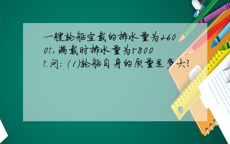 一艘轮船空载的排水量为2600t,满载时排水量为5800t.问:(1)轮船自身的质量是多大?