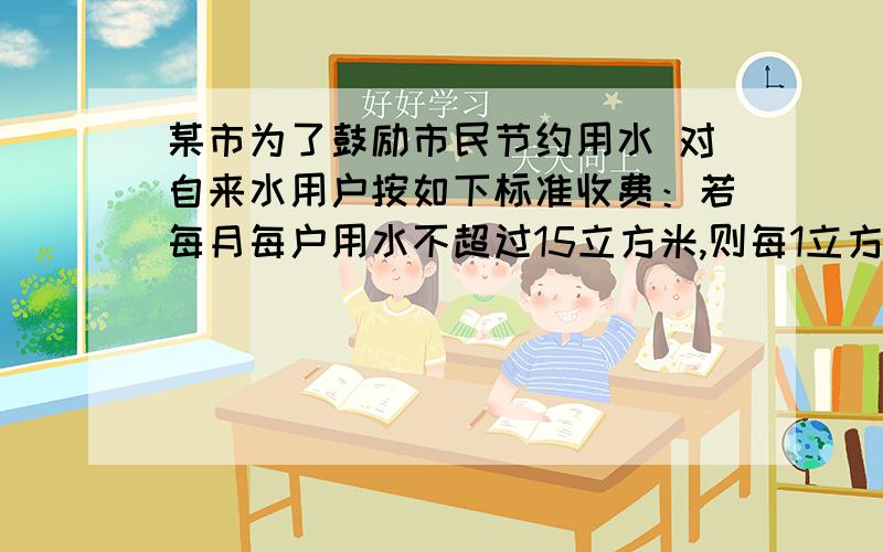 某市为了鼓励市民节约用水 对自来水用户按如下标准收费：若每月每户用水不超过15立方米,则每1立方米水按X元收费；若超过15立方米,则超过的部分每立方米按2x元收费.（1）某户居民在一个