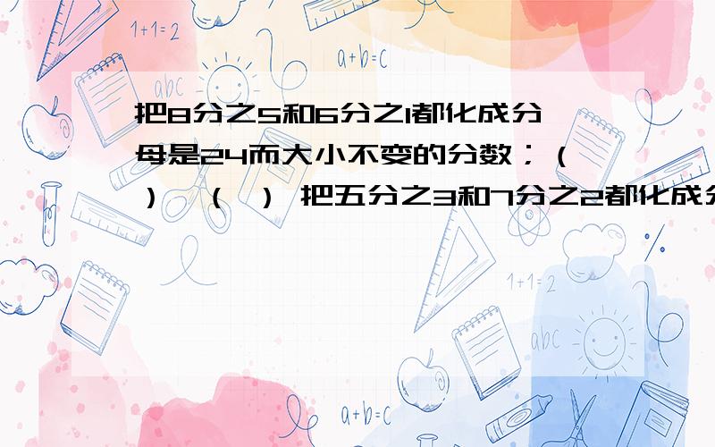 把8分之5和6分之1都化成分母是24而大小不变的分数；（）,（ ） 把五分之3和7分之2都化成分子为6而大小不变的数：（）（）.一个分数的分子是4,如果分子加4后,要让分数的大小不变,那么分母