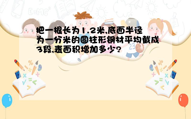 把一根长为1.2米,底面半径为一分米的圆柱形钢材平均截成3段,表面积增加多少?