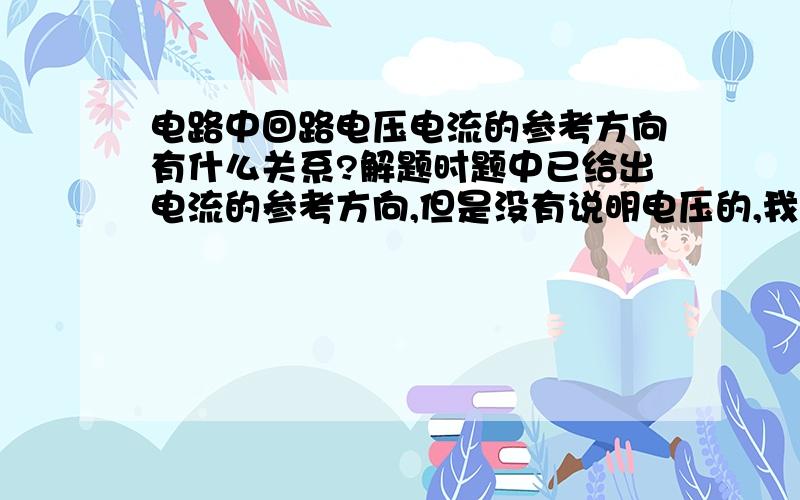 电路中回路电压电流的参考方向有什么关系?解题时题中已给出电流的参考方向,但是没有说明电压的,我要如何根据电流的参考方向推出来?难道是自己假设来做?