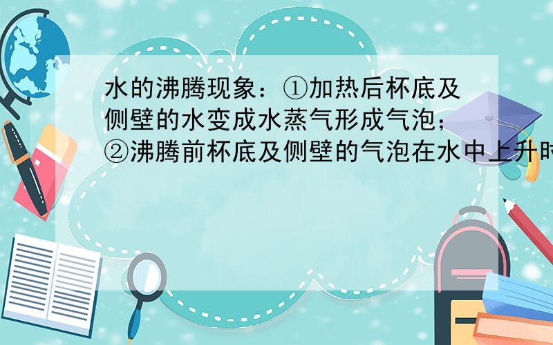 水的沸腾现象：①加热后杯底及侧壁的水变成水蒸气形成气泡；②沸腾前杯底及侧壁的气泡在水中上升时体积变小,破裂；③沸腾前水温不断升高,水温升得越高,水面跑出水蒸气越多；④沸腾