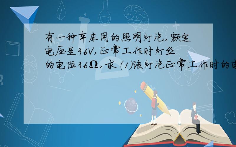 有一种车床用的照明灯泡,额定电压是36V,正常工作时灯丝的电阻36Ω,求.（1）该灯泡正常工作时的电流.（1）该灯泡正常工作时的电流. （2）灯泡的额定功率问题是求(1)该灯泡正常正常工作时