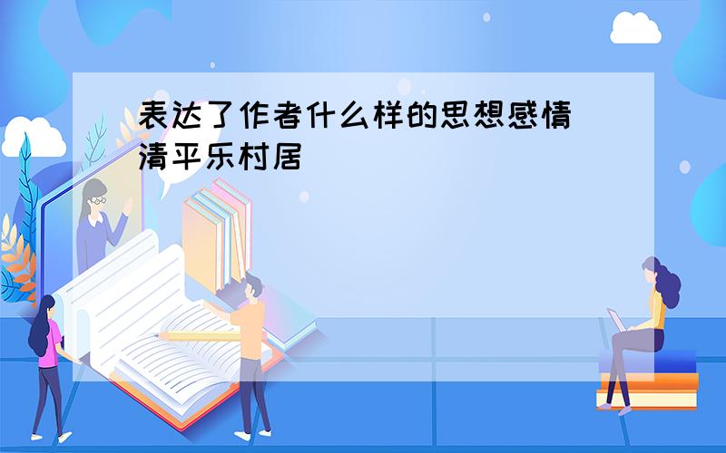 表达了作者什么样的思想感情 清平乐村居